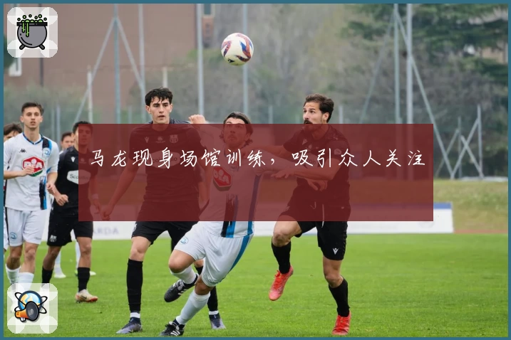 马龙现身场馆训练，吸引众人关注