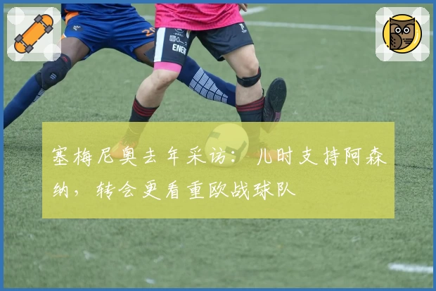 塞梅尼奥去年采访：儿时支持阿森纳，转会更看重欧战球队