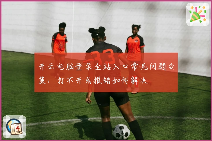 开云电脑登录全站入口常见问题合集，打不开或报错如何解决