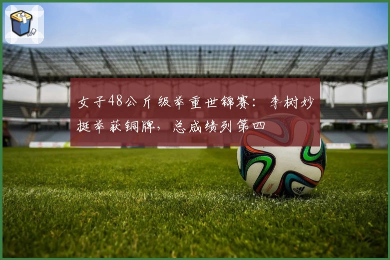 女子48公斤级举重世锦赛：李树妙挺举获铜牌，总成绩列第四