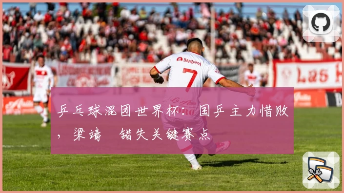 乒乓球混团世界杯：国乒主力惜败，梁靖崑错失关键赛点