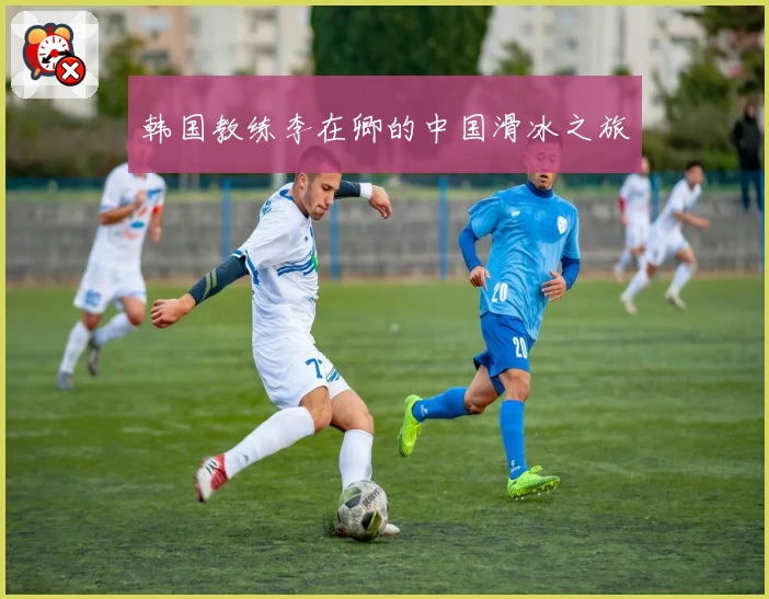 韩国教练李在卿的中国滑冰之旅