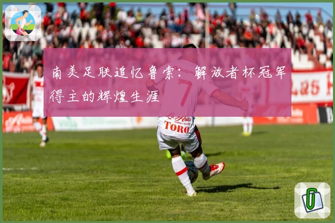 南美足联追忆鲁索:解放者杯冠军得主的辉煌生涯