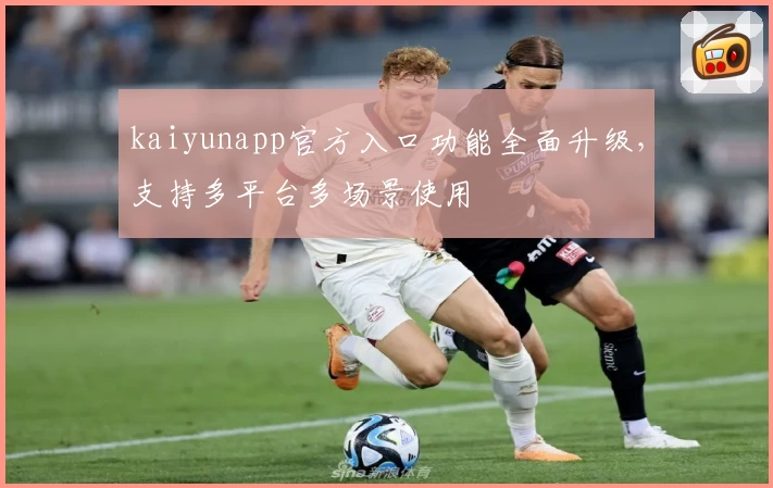 kaiyunapp官方入口功能全面升级，支持多平台多场景使用