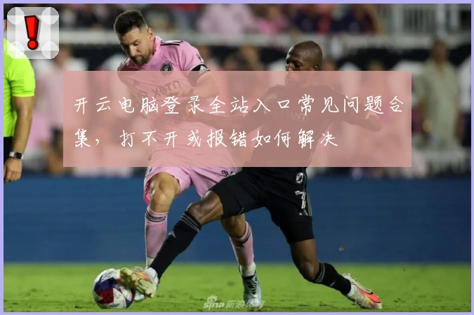 开云电脑登录全站入口常见问题合集，打不开或报错如何解决