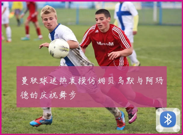 曼联球迷热衷模仿姆贝乌默与阿玛德的庆祝舞步